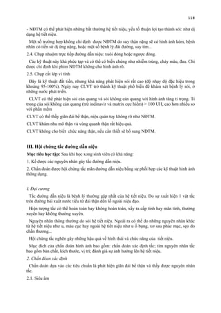 118
- NĐTM có thể phát hiện những bất thường hệ tiết niệu, yếu tố thuận lợi tạo thành sỏi: như dị
dạng hệ tiết niệu.
Một số trường hợp không chỉ định được NĐTM do suy thận nặng sẽ có hình ảnh kém, bệnh
nhân có tiền sử dị ứng nặng, hoặc một số bệnh lý đái đường, suy tim...
2.4. Chụp nhuộm trực tiếp đường dẫn niệu: xuôi dòng hoặc ngược dòng.
Các kỹ thuật này khá phức tạp và có thể có biến chứng như nhiễm trùng, chảy máu, đau. Chỉ
được chỉ định khi phim NĐTM không cho hình ảnh rõ.
2.5. Chụp cắt lớp vi tính
Đây là kỹ thuật đắt tiền, nhưng khả năng phát hiện sỏi rất cao (độ nhạy độ đặc hiệu trong
khoảng 95-100%). Ngày nay CLVT trở thành kỹ thuật phổ biến để khám xét bệnh lý sỏi, ở
những nước phát triển.
CLVT có thể phát hiện sỏi cản quang và sỏi không cản quang với hình ảnh tăng tỉ trọng. Tỉ
trọng của sỏi không cản quang (trừ indinavir và matrix cực hiếm) > 100 UH, cao hơn nhiều so
với phần mềm
CLVT có thể thấy giãn đài bể thận, niệu quản tuy không rõ như NĐTM.
CLVT khám nhu mô thận và vùng quanh thận rất hiệu quả.
CLVT không cho biết chức năng thận, nếu cần thiết sẽ bổ sung NĐTM.
III. Hội chứng tắc đường dẫn niệu
Mục tiêu học tập: Sau khi học xong sinh viên có khả năng:
1. Kể được các nguyên nhân gây tắc đường dẫn niệu.
2. Chẩn đoán được hội chứng tắc mãn đường dẫn niệu bằng sự phối hợp các kỹ thuật hình ảnh
thông dụng.
I. Đại cương
Tắc đường dẫn niệu là bệnh lý thường gặp nhất của hệ tiết niệu. Do sự xuất hiện 1 vật tắc
trên đường bài xuất nước tiểu từ đài thận đến lỗ ngoài niệu đạo.
Hiện tượng tắc có thể hoàn toàn hay không hoàn toàn, xẩy ra cấp tính hay mãn tính, thường
xuyên hay không thường xuyên.
Nguyên nhân thông thường do sỏi hệ tiết niệu. Ngoài ra có thể do những nguyên nhân khác
từ hệ tiết niệu như u, máu cục hay ngoài hệ tiết niệu như u ổ bụng, xơ sau phúc mạc, sẹo do
chấn thương...
Hội chứng tắc nghẽn gây những hậu quả về hình thái và chức năng của tiết niệu.
Mục đích của chẩn đoán hình ảnh bao gồm: chẩn đoán xác định tắc; tìm nguyên nhân tắc
bao gồm bản chất, kích thước, vị trí; đánh giá sự ảnh hưởng lên hệ tiết niệu.
2. Chẩn đóan xác định
Chẩn đoán dựa vào các tiêu chuẩn là phát hiện giãn đài bể thận và thấy được nguyên nhân
tắc.
2.1. Siêu âm
 
