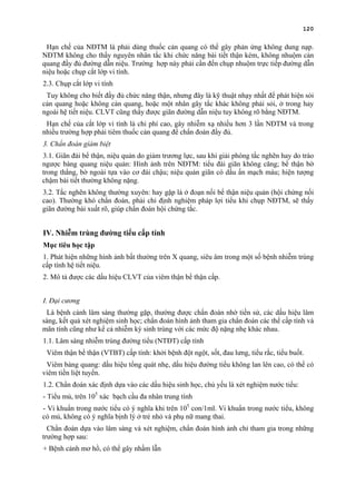 120
Hạn chế của NĐTM là phải dùng thuốc cản quang có thể gây phản ứng không dung nạp.
NĐTM không cho thấy nguyên nhân tắc khi chức năng bài tiết thận kém, không nhuộm cản
quang đầy đủ đường dẫn niệu. Trường hợp này phải cần đến chụp nhuộm trực tiếp đường dẫn
niệu hoặc chụp cắt lớp vi tính.
2.3. Chụp cắt lớp vi tính
Tuy không cho biết đầy đủ chức năng thận, nhưng đây là kỹ thuật nhạy nhất để phát hiện sỏi
cản quang hoặc không cản quang, hoặc một nhân gây tắc khác không phải sỏi, ở trong hay
ngoài hệ tiết niệu. CLVT cũng thấy được giãn đường dẫn niệu tuy không rõ bằng NĐTM.
Hạn chế của cắt lớp vi tính là chi phí cao, gây nhiễm xạ nhiều hơn 3 lần NĐTM và trong
nhiều trường hợp phải tiêm thuốc cản quang để chẩn đoán đầy đủ.
3. Chẩn đoán gíám biệt
3.1. Giãn đài bể thận, niệu quản do giảm trương lực, sau khi giải phóng tắc nghẽn hay do trào
ngược bàng quang niệu quản: Hình ảnh trên NĐTM: tiểu đài giãn không căng; bể thận bờ
trong thẳng, bờ ngoài tựa vào cơ đái chậu; niệu quản giãn có dấu ấn mạch máu; hiện tượng
chậm bài tiết thường không nặng.
3.2. Tắc nghẽn không thường xuyên: hay gặp là ở đoạn nối bể thận niệu quản (hội chứng nối
cao). Thường khó chẩn đoán, phải chỉ định nghiệm pháp lợi tiểu khi chụp NĐTM, sẽ thấy
giãn đường bài xuất rõ, giúp chẩn đoán hội chứng tắc.
IV. Nhiễm trùng đường tiểu cấp tính
Mục tiêu học tập
1. Phát hiện những hình ảnh bất thường trên X quang, siêu âm trong một số bệnh nhiễm trùng
cấp tính hệ tiết niệu.
2. Mô tả được các dấu hiệu CLVT của viêm thận bể thận cấp.
I. Đại cương
Là bệnh cảnh lâm sàng thường gặp, thường được chẩn đoán nhờ tiền sử, các dấu hiệu lâm
sàng, kết quả xét nghiệm sinh học; chẩn đoán hình ảnh tham gia chẩn đoán các thể cấp tính và
mãn tính cũng như kể cả nhiễm ký sinh trùng với các mức độ nặng nhẹ khác nhau.
1.1. Lâm sàng nhiễm trùng đường tiểu (NTĐT) cấp tính
Viêm thận bể thận (VTBT) cấp tính: khởi bệnh đột ngột, sốt, đau lưng, tiểu rắc, tiểu buốt.
Viêm bàng quang: dấu hiệu tổng quát nhẹ, dấu hiệu đường tiểu không lan lên cao, có thể có
viêm tiền liệt tuyến.
1.2. Chẩn đoán xác định dựa vào các dấu hiệu sinh học, chủ yếu là xét nghiệm nước tiểu:
- Tiểu mủ, trên 105
xác bạch cầu đa nhân trung tính
- Vi khuẩn trong nước tiểu có ý nghĩa khi trên 105
con/1ml. Vi khuẩn trong nước tiểu, không
có mủ, không có ý nghĩa bịnh lý ở trẻ nhỏ và phụ nữ mang thai.
Chẩn đoán dựa vào lâm sàng và xét nghiệm, chẩn đoán hình ảnh chỉ tham gia trong những
trường hợp sau:
+ Bệnh cảnh mơ hồ, có thể gây nhầm lẫn
 