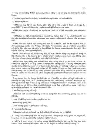 121
+ Trong các thể nặng để biết giai đoạn, mức độ nặng và sự lan rộng của thương tổn nhiễm
khuẩn.
+ Tìm hiểu nguyên nhân thuận lợi nhiễm khuẩn ở giai đoạn sau nhiễm khuẩn.
1.3. Sinh lý bệnh học
NTĐT phần thấp hệ tiết niệu thường gặp ở phụ nữ và nhẹ, vì yếu tố thuận lợi là niệu đạo
ngắn. NTĐT ở nam giới hiếm gặp và cần xem xét kỹ lưỡng nguyên nhân.
NTĐT phần cao hệ tiết niệu có hai nguồn gốc chính: từ NTĐT phần thấp, hoặc từ đường
máu.
NTĐT phần cao hệ tiết niệu thường do nhiễm trùng ở phần thấp với các yếu tố thuận lợi cần
tìm hiểu như dị dạng bẩm sinh, trào ngược bàng quang - niệu quản, ứ trệ nước tiểu, sỏi, mang
thai ...
NTĐT phần cao hệ tiết niệu thường một bên, do vi khuẩn Gram âm từ ống tiêu hoá và
đường sinh dục như E. coli, Proteus, Klebsiella, Pseudomonas. Đây là sự nhiễm khuẩn biểu
mô đài bể thận niệu quản gây viêm bể thận, khi có tổn thương nhu mô thận thì được gọi viêm
thận bể thận cấp (acute pyelonephritis)
Nhiễm khuẩn thận có thể bằng đường máu, từ một ổ nhiễm trùng nông hoặc sâu trong cơ
thể. Thường xẩy ra hai thận và do vi khuẩn Gram+ staphylocoque. Lâm sàng không khác
viêm thận bể thận nhưng xét nghiệm nước tiểu bình thường.
Nhiễm khuẩn ngược dòng hoặc nhiễm khuẩn bằng đường máu sẽ tạo nên ở các cầu thận các
ổ nhỏ phản ứng hạt, là các ổ áp xe nhỏ có dạng hạt kê. Trong đại đa số trường hợp bệnh giảm
nhanh; nhưng phản ứng viêm với sự thâm nhiễm bạch cầu gây chèn ép và huỷ hoại ống thận
cũng như sự co thắt các động mạch nhỏ do nội độc tố của vi khuẩn, sự chèn ép các mạch máu
nhỏ cạnh ống thận do phù nề gây ra sự giảm tưới máu nhiều vùng; tạo nên các giải nhu mô
lành xen kẻ nhu mô bệnh hình tia. Chức năng bài tiết của thận tùy thuộc diện tích nhu mô tổn
thương.
Trong trường hợp tổn thương lớn hoặc đối với bệnh nhân suy giảm miễn dịch các ổ áp xe
nhỏ này lan rộng thành các ổ viêm lớn giàu mạch và có hiệu ứng choán chỗ. Giai đoạn này
được gọi là viêm thận bể thận ổ cấp tính (acute focal pyelonephritis = preabscess state). Giai
đoạn này trong rất ít trường hợp tiến triển thành ổ áp xe thực sự có mủ bên trong và có võ; ổ
áp xe này có xu hướng lan vào khoảng quanh thận.
2. Nhiễm trùng đường tiểu thấp
Chẩn đoán hình ảnh thường không có vai trò trong chẩn đoán viêm bàng quang. Siêu âm có
thể thấy:
- Nước tiểu không trong, có lợn cợn phản hồi âm.
- Thành bàng quang dày.
- Giảm trương lực kể cả phần cao hệ tiết niệu.
3. Viêm thận bể thận cấp
Chẩn đoán hình ảnh không dễ xác định, nhất là đối với siêu âm và NĐTM.
• Trong 30% trường hợp siêu âm thấy các triệu chứng muộn: mãng giảm âm do phù nề,
bóng thận hơi lớn giảm âm nhẹ, mất phân biệt tuỷ vỏ, sỏi.
• NĐTM ít nhạy, trong 25% trường hợp có dấu hiệu thận lớn nhẹ, các đài thận hiện hình
kém và chậm, niêm mạc bể thận có hình các thớ do phù nề, thấy sỏi và triệu chứng tắc.
 