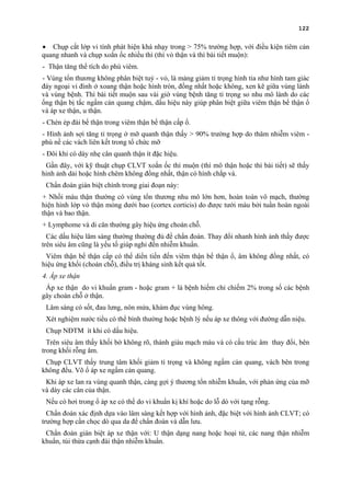 122
• Chụp cắt lớp vi tính phát hiện khá nhạy trong > 75% trường hợp, với điều kiện tiêm cản
quang nhanh và chụp xoắn ốc nhiều thì (thì vỏ thận và thì bài tiết muộn):
- Thận tăng thể tích do phù viêm.
- Vùng tổn thương không phân biệt tuỷ - vỏ, là mảng giảm tỉ trọng hình tia như hình tam giác
đáy ngoại vi đỉnh ở xoang thận hoặc hình tròn, đồng nhất hoặc không, xen kẽ giữa vùng lành
và vùng bệnh. Thì bài tiết muộn sau vài giờ vùng bệnh tăng tỉ trọng so nhu mô lành do các
ống thận bị tắc ngấm cản quang chậm, dấu hiệu này giúp phân biệt giữa viêm thận bể thận ổ
và áp xe thận, u thận.
- Chèn ép đài bể thận trong viêm thận bể thận cấp ổ.
- Hình ảnh sợi tăng tỉ trọng ở mỡ quanh thận thấy > 90% trường hợp do thâm nhiễm viêm -
phù nề các vách liên kết trong tổ chức mỡ
- Đôi khi có dày nhẹ cân quanh thận ít đặc hiệu.
Gần đây, với kỹ thuật chụp CLVT xoắn ốc thì muộn (thì mô thận hoặc thì bài tiết) sẽ thấy
hinh ảnh dải hoặc hình chêm không đồng nhất, thận có hình chắp vá.
Chẩn đoán gián biệt chính trong giai đoạn này:
+ Nhồi máu thận thường có vùng tổn thương nhu mô lớn hơn, hoàn toàn vô mạch, thường
hiện hình lớp vỏ thận mỏng dưới bao (cortex corticis) do được tưới máu bởi tuần hoàn ngoài
thận và bao thận.
+ Lymphome và di căn thường gây hiệu ứng choán chỗ.
Các dấu hiệu lâm sàng thường thường đủ để chẩn đoán. Thay đổi nhanh hình ảnh thấy được
trên siêu âm cũng là yếu tố giúp nghỉ đến nhiễm khuẩn.
Viêm thận bể thận cấp có thể diển tiến đến viêm thận bể thận ổ, âm không đồng nhất, có
hiệu ứng khối (choán chỗ), điều trị kháng sinh kết quả tốt.
4. Áp xe thận
Áp xe thận do vi khuẩn gram - hoặc gram + là bệnh hiếm chỉ chiếm 2% trong số các bệnh
gây choán chỗ ở thận.
Lâm sàng có sốt, đau lưng, nôn mửa, khám đục vùng hông.
Xét nghiệm nước tiểu có thể bình thường hoặc bệnh lý nếu áp xe thông với đường dẫn niệu.
Chụp NĐTM ít khi có dấu hiệu.
Trên siêu âm thấy khối bờ không rõ, thành giàu mạch máu và có cấu trúc âm thay đổi, bên
trong khối rỗng âm.
Chụp CLVT thấy trung tâm khối giảm tỉ trọng và không ngấm cản quang, vách bên trong
không đều. Võ ổ áp xe ngấm cản quang.
Khi áp xe lan ra vùng quanh thận, càng gợi ý thương tổn nhiễm khuẩn, với phản ứng của mỡ
và dày các cân của thận.
Nếu có hơi trong ổ áp xe có thể do vi khuẩn kị khí hoặc do lỗ dò với tạng rỗng.
Chẩn đoán xác định dựa vào lâm sàng kết hợp với hình ảnh, đặc biệt với hình ảnh CLVT; có
trường hợp cần chọc dò qua da để chẩn đoán và dẫn lưu.
Chẩn đoán gián biệt áp xe thận với: U thận dạng nang hoặc hoại tử, các nang thận nhiễm
khuẩn, túi thừa cạnh đài thận nhiễm khuẩn.
 