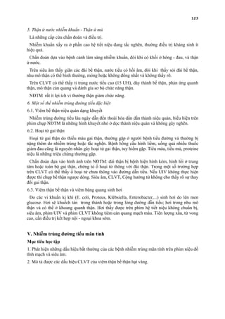 123
5. Thận ứ nước nhiễm khuẩn - Thận ứ mủ
Là những cấp cứu chẩn đoán và điều trị.
Nhiễm khuẩn xẩy ra ở phần cao hệ tiết niệu đang tắc nghẽn, thường điều trị kháng sinh ít
hiệu quả.
Chẩn đoán dựa vào bệnh cảnh lâm sàng nhiễm khuẩn, đôi khi có khối ở hông - đau, và thận
ứ nước.
Trên siêu âm thấy giãn các đài bể thận, nước tiểu có hồi âm, đôi khi thấy sỏi đài bể thận,
nhu mô thận có thể bình thường, mỏng hoặc không đồng nhất và không thấy rõ.
Trên CLVT có thể thấy tỉ trọng nước tiểu cao (15 UH), dày thành bể thận, phản ứng quanh
thận, mô thận cản quang và đánh gía sơ bộ chức năng thận.
NĐTM rất ít lợi ích vì thường thận giảm chức năng.
6. Một số thể nhiễm trùng đường tiểu đặc biệt
6.1. Viêm bể thận-niệu quản dạng khuyết
Nhiễm trùng đường tiểu lâu ngày dẫn đến thoái hóa dần dần thành niệu quản, biểu hiện trên
phim chụp NĐTM là những hình khuyết nhỏ ở dọc thành niệu quản và không gây nghẽn.
6.2. Hoại tử gai thận
Hoại tử gai thận do thiếu máu gai thận, thường gặp ở người bệnh tiểu đường và thường bị
nặng thêm do nhiễm trùng hoặc tắc nghẽn. Bệnh hồng cầu hình liềm, uống quá nhiều thuốc
giảm đau cũng là nguyên nhân gây hoại tử gai thận, tuy hiếm gặp. Tiểu máu, tiểu mủ, proteine
niệu là những triệu chứng thường gặp.
Chẩn đoán dựa vào hình ảnh trên NĐTM: đài thận bị bệnh hiện hình kém, hình lồi ở trung
tâm hoặc toàn bộ gai thận, chứng tỏ ổ hoại tử thông với đài thận. Trong một số trường hợp
trên CLVT có thể thấy ổ hoại tử chưa thông vào đường dẫn tiểu. Nếu UIV không thực hiện
được thì chụp bể thận ngược dòng. Siêu âm, CLVT, Cộng hưởng từ không cho thấy rõ sự thay
đổi gai thận.
6.3. Viêm thận bể thận và viêm bàng quang sinh hơi
Do các vi khuẩn kị khí (E. coli, Proteus, Klébsiella, Enterobacter,...) sinh hơi do lên men
glucose. Hơi sẽ khuếch tán trong thành hoặc trong lòng đường dẫn tiểu; hơi trong nhu mô
thận và có thể ở khoang quanh thận. Hơi thấy được trên phim hệ tiết niệu không chuẩn bị,
siêu âm, phim UIV và phim CLVT không tiêm cản quang mạch máu. Tiên lượng xấu, tử vong
cao, cần điều trị kết hợp nội - ngoại khoa sớm.
V. Nhiễm trùng đường tiểu mãn tính
Mục tiêu học tập
1. Phát hiện những dấu hiệu bất thường của các bệnh nhiễm trùng mãn tính trên phim niệu đồ
tĩnh mạch và siêu âm.
2. Mô tả được các dấu hiệu CLVT của viêm thận bể thận hạt vàng.
 