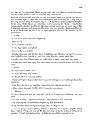 108
hẹp. Siêu âm Doppler màu để thấy rõ hơn các mạch máu trong cấu trúc và chiều dòng máu.
Siêu âm 3 chiều, 4 chiều, ích lợi chủ yếu để bổ sung khám thai nhi.
Hình ảnh siêu âm cho thấy thận gồm hai vùng phân biệt rõ: xoang thận ở trung tâm của thận,
nhu mô thận ở ngoại vi. Thận được bao quanh bởi bao thận là viền tăng âm. Xoang thận, có
hình tăng âm (màu trắng) do chứa mỡ, cùng các vách mạch máu và vách đài bể thận nên phản
hồi âm nhiều. Khi bể thận có nước tiểu sẽ thấy một lớp dịch rỗng âm (không có phản hồi âm)
(màu đen) giữa vùng tăng âm. Nhu mô thận giảm âm (màu xám) (phản hồi âm ít) gồm vỏ thận
ở phía ngoài, tủy thận chính là các tháp Malpighi ở phía trong vỏ thận, giữa các tháp Malpighi
là các cột Bertin thuộc vỏ thận. Ở trẻ em, người gầy phân biệt được tủy - vỏ thận, tủy thận
giảm âm hơn.
+ Ưu điểm:
- Kỹ thuật đơn giản dễ thực hiện, chi phí thấp.
- Hiệu quả tốt.
- Có thể tái khám nhiều lần.
- Có thể thực hiện tại giường bệnh.
- Không có hại cho sức khỏe.
- Siêu âm có thể xem hình thái thận theo 3 chiều không gian, thấy được các khối U ở nhu mô,
có thể phân biệt được khối đặc hay khối lỏng, có thể thấy được khoang quanh thận.
- Siêu âm có thể thấy niệu quản đoạn đầu sát bể thận & đoạn niệu quản thành bàng quang.
- Siêu âm thấy thành bàng quang, lòng bàng quang, qua bàng quang có thể thấy được tiền liệt
tuyến.
+ Hạn chế:
- Lệ thuộc trình độ người khám
- Lệ thuộc chất lượng máy siêu âm.
- Lệ thuộc bệnh nhân (vóc dáng, hợp tác)
- Siêu âm không thấy được đài bể thận niệu quản khi không giãn. Không đánh giá được chức
năng thận.
- Chẩn đoán giãn đường bài xuất nhạy, nhưng có âm tính giả & dương tính giả.
3. Chụp niệu đồ tĩnh mạch (NĐTM) (UIV: Urographie intraveineuse)
3.1. Kỹ thuật
- Chuẩn bị bệnh nhân: thụt tháo phân sạch ruột là yếu tố quan trọng ảnh hưởng chất lượng
phim.
- Nên nhịn ăn uống 3 - 6 giờ trước khi chụp để nước tiểu cô đặc thuốc cản quang.
- Một số trường hợp không nên nhịn uống như suy thận, bệnh Kahler.
- Chụp phim hệ tiết niệu không chuẩn bị ngay trước khi chụp NĐTM.
- Thuốc cản quang iode: loại tan trong nước có độ thấm thấu cao ví dụ như Urografin 370mg
I/ml, Télébrix 370mg I/ml hoặc có độ thẩm thấu thấp ví dụ như (Ultravist 300mg I/ml,
opamiron 370mg I/ml. Liều lượng 1ml - 2ml/1kg cân nặng, không vượt quá 3ml/kg.
 