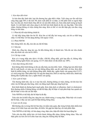 126
1. Kén thận điển hình
Là kén đơn độc lành tính, loại tổn thương hay gặp nhất ở thận. Tuổi càng cao tần suất kén
càng tăng (gặp 50% ở độ tuổi 50). Kén xuất phát từ vỏ thận, có thể phát triển ra ngoài thận
hay vào nhu mô. Kích thước thay đỗi từ vài mm đến nhiều cm. Kén chứa dịch tương tự huyết
thanh. Cơ chế bệnh sinh chưa sáng tỏ chỉ biết kén hình thành do tắc các ống thận. Tiến triển
chậm, thường không có triệu chứng lâm sàng. Kén có thể vở vào đài thận gây cơn đau vùng
hông và tiểu máu.
1.1. Phim hệ tiết niệu không chuẩn bị
Có thể thấy bóng thận lớn bờ lồi. Kén lớn có thể đẩy hơi trong ruột, xòa bờ cơ thắt lưng
chậu. Có thể thấy vôi hóa dạng đường viền ngoại vi kén.
2.2. Phim NĐTM
Hội chứng khối: đè, đẩy, kéo dài các đài bể thận.
2.3. Siêu âm
Hình cầu, rỗng âm, tăng âm sau, bờ đều không thấy rõ thành kén. Nếu đủ các tiêu chuẩn
trên, độ chính xác siêu âm là 100%.
2.4. Cắt lớp vi tính
Kén có tỉ trọng thấp như dịch (-10 đến +20UH), đồng nhất, giới hạn đều rõ, không thấy
thành, không ngấm thuốc cản quang. CLVT chẩn đoán với độ chính xác 100%.
2. Kén thận không điển hình
Kén không điển hình không có đủ các dấu hiệu của kén điển hình . Chẳng hạn kén điển hình
khi bị xuất huyết, có máu cục trở nên không đồng nhất, sau đó xuất hiện vôi hóa. Kén điển
hình bị nhiễm trùng, trở nên không đồng nhất, thành dày, ngấm thuốc cản quang trên CLVT,
có vách trong kén. Phải phân biệt với ung thư dạng kén, khối có một hay nhiều kén, thành dày
không đều là phần đặc của u, ngấm thuốc cản quang.
3. Kén cạnh bể thận
Tổn thương lành tính, xẩy ra ở mọi lứa tuổi, thường không có triệu chứng, trừ khi kén lớn
chèn vào bể thận gây đau lưng, chèn vào động mạch thận gây tăng huyết áp.
Kén hình thành do đường bạch mạch giãn. Kén chứa dịch có albumine, lipid và cholesterol.
Kén thường nhiều ổ không thông với đài bể thận, đẩy bể thận về một phía hoặc bao quanh các
đài bể thận và kéo dài các đài thận.
Trên NĐTM có thể thấy đài bể thận bị đè đẩy
Trên siêu âm là khối rỗng âm, tăng âm sau, thành mỏng, ở xoang thận. Phân biệt với ứ nước
đài bể thận, ở đây các kén cạnh bể thận không thông nhau.
4. Loạn sản đa nang
Bất thường xẩy ra trong thời kỹ bào thai, từ mầm niệu quản, đặc trưng là hiện diện nhiều kén
cùng với tổ chức loạn sản toàn thận, rất hiếm khi gặp hai thận hay chỉ một phần thận.
Trên NĐTM có thể thấy vôi hóa dạng vòng, thận câm, thận đối diện lớn hoạt động bù.
Trên siêu âm thấy nhiều kén với kích thước không đều nhau, không thông nhau. Nhu mô
thận giữa các kén chỉ là tổ chức loạn sản, tăng âm. Không thấy bể thận.
 