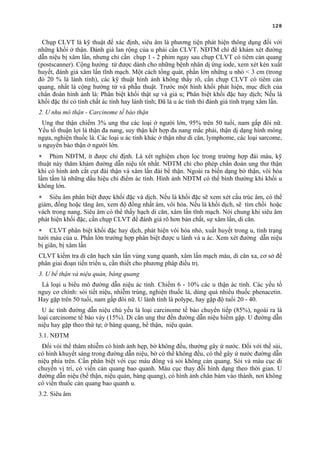 128
Chụp CLVT là kỹ thuật để xác định, siêu âm là phương tiện phát hiện thông dụng đối với
những khối ở thận. Đánh giá lan rộng của u phải cần CLVT. NĐTM chỉ để khám xét đường
dẫn niệu bị xâm lấn, nhưng chỉ cần chụp 1 - 2 phim ngay sau chụp CLVT có tiêm cản quang
(postscanner). Cộng hưởng từ được dành cho những bệnh nhân dị ứng iode, xem xét kén xuất
huyết, đánh giá xâm lấn tĩnh mạch. Một cách tổng quát, phần lớn những u nhỏ < 3 cm (trong
đó 20 % là lành tính), các kỹ thuật hình ảnh không thấy rõ, cần chụp CLVT có tiêm cản
quang, nhất là cộng hưởng từ và phẫu thuật. Trước một hình khối phát hiện, mục đích của
chẩn đoán hình ảnh là: Phân biệt khối thật sự và giả u; Phân biệt khối đặc hay dịch; Nếu là
khối đặc thì có tính chất ác tính hay lành tính; Đã là u ác tính thì đánh giá tình trạng xâm lấn.
2. U nhu mô thận - Carcinome tế bào thận
Ung thư thận chiếm 3% ung thư các loại ở người lớn, 95% trên 50 tuổi, nam gấp đôi nữ.
Yếu tố thuận lợi là thận đa nang, suy thận kết hợp đa nang mắc phải, thận dị dạng hình móng
ngựa, nghiện thuốc lá. Các loại u ác tính khác ở thận như di căn, lymphome, các loại sarcome,
u nguyên bào thận ở người lớn.
∗ Phim NĐTM, ít được chỉ định. Là xét nghiệm chọn lọc trong trường hợp đái máu, kỹ
thuật này thăm khám đường dẫn niệu tốt nhất. NĐTM chỉ cho phép chẩn đoán ung thư thận
khi có hình ảnh cắt cụt đài thận và xâm lấn đài bể thận. Ngoài ra biến dạng bờ thận, vôi hóa
lấm tấm là những dấu hiệu chỉ điểm ác tính. Hình ảnh NĐTM có thể bình thường khi khối u
không lớn.
∗ Siêu âm phân biệt được khối đặc và dịch. Nếu là khối đặc sẽ xem xét cấu trúc âm, có thể
giảm, đồng hoặc tăng âm, xem độ đồng nhất âm, vôi hóa. Nếu là khối dịch, sẽ tìm chồi hoặc
vách trong nang. Siêu âm có thể thấy hạch di căn, xâm lấn tĩnh mạch. Nói chung khi siêu âm
phát hiện khối đặc, cần chụp CLVT để đánh giá rõ hơn bản chất, sự xâm lấn, di căn.
∗ CLVT phân biệt khối đặc hay dịch, phát hiện vôi hóa nhỏ, xuất huyết trong u, tình trạng
tưới máu của u. Phần lớn trường hợp phân biệt được u lành và u ác. Xem xét đường dẫn niệu
bị giãn, bị xâm lấn
CLVT kiểm tra di căn hạch xân lấn vùng xung quanh, xâm lấn mạch máu, di căn xa, cơ sở để
phân giai đoạn tiến triển u, cần thiết cho phương pháp điều trị.
3. U bể thận và niệu quản, bàng quang
Là loại u biểu mô đường dẫn niệu ác tính. Chiếm 6 - 10% các u thận ác tính. Các yếu tố
nguy cơ chính: sỏi tiết niệu, nhiễm trùng, nghiện thuốc lá, dùng quá nhiều thuốc phenacetin.
Hay gặp trên 50 tuổi, nam gấp đôi nữ. U lành tính là polype, hay gặp độ tuổi 20 - 40.
U ác tính đường dẫn niệu chủ yếu là loại carcinome tế bào chuyển tiếp (85%), ngoài ra là
loại carcinome tế bào vảy (15%). Di căn ung thư đến đường dẫn niệu hiếm gặp. U đường dẫn
niệu hay gặp theo thứ tự; ở bàng quang, bể thận, niệu quản.
3.1. NĐTM
Đối vói thể thâm nhiễm có hình ảnh hẹp, bờ không đều, thường gây ứ nước. Đối với thể sùi,
có hình khuyết sáng trong đường dẫn niệu, bờ có thể không đều, có thể gây ứ nước đường dẫn
niệu phía trên. Cần phân biệt với cục máu đông và sỏi không cản quang. Sỏi và máu cục di
chuyển vị trí, có viền cản quang bao quanh. Máu cục thay đỗi hình dạng theo thời gian. U
đường dẫn niệu (bể thận, niệu quản, bàng quang), có hình ảnh chân bám vào thành, nơi không
có viền thuốc cản quang bao quanh u.
3.2. Siêu âm
 