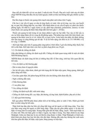 109
Hạn chế chỉ định đối với trẻ em dưới 2 tuần & trên 70 tuổi. Phụ nữ ở tuổi sinh sản chỉ định
chụp NĐTM trong nữa đầu chu kỳ kinh nguyệt, tránh có thai mà không biết gây nhiễm xạ bào
thai.
Hai lần chụp có thuốc cản quang tiêm mạch máu phải cách nhau trên 5 ngày.
Cần lưu ý các yếu tố nguy cơ như dị ứng thuốc có iode: tiền sử dị ứng, suy tim, cao huyết
áp, xơ gan, hội chứng thận hư, suy thận. Nếu bệnh nhân có các yếu tố nguy cơ, phải cho thuốc
phòng ngừa, tốt nhất là 3 ngày trước (ví dụ: phối hợp célestène, polaramine, atarax); và nên
chọn thuốc cản quang độ thẩm thấu thấp (đắt tiền hơn gấp 3 - 20 lần).
Thuốc cản quang là một trong số các dược phẩm ít gây tác hại nhất. Tuy vậy có thể xẩy ra
các tai biến nặng thậm chí tử vong dù đã phòng ngừa. Thử phản ứng trước khi tiêm thuốc cản
quang từ lâu được xem là vô ích, nhầm lẫn và nguy hiểm. Luôn luôn cân nhắc chỉ định, không
nên lạm dụng và cũng không quá dè dặt. Tỉ lệ tai biến nặng cần điều trị là 131/100.000; tỉ lệ
tử vong: 1/100000.
+ Kết luận thận câm trên X quang phải chụp phim ở thời điểm 3 giờ nếu không thấy thuốc bài
tiết ra đài thận. Kết luận thận câm thật sự phải chụp phim sau 24 giờ.
3.2. Chỉ định & chống chỉ định
Gần như không có chống chỉ định tuyệt đối. Chống chỉ định quan trọng nhất là một chỉ định
NĐTM không hợp lý.
NĐTM được chỉ định rộng rãi khi có những thay đổi về lâm sàng, sinh học liên quan đến hệ
tiết niệu.
+ Các chỉ định cụ thể thường gặp:
- Đái ra máu chưa rõ nguyên nhân.
- Sỏi hệ tiết niệu, chẩn đoán, đánh giá tình trạng đài bể thận niệu quản, bàng quang, đánh giá
chức năng mỗi thận.
- Cơn đau quặn thận, khi phim bụng KCB & siêu âm không chẩn đoán đầy đủ.
- Nghi u đường dẫn niệu.
- Chấn thương thận
- U sau phúc mạc
* Các chống chỉ định:
- Chống chỉ định tuyết đối: mất nước nặng
- Chống chỉ định tương đối: suy thận, đái đuờng, dị ứng Iode, bệnh Kahler, phụ nữ có thai.
3.3. Kết quả bình thường
Kết quả phim NĐTM phải được phân tích có hệ thống, phải so sánh 2 bên. Đánh giá hình
thái và chức năng hệ tiết niệu.
Thận hình hạt đậu nằm hai bên cột sống thắt lưng sát bờ ngoài cơ thắt lưng chậu. Trục dọc
của thận song song bờ ngoài cơ thắt lưng chậu. Thận cấu tạo gồm phần ngoại vi là nhu mô
thận và trung tâm là xoang thận. Xoang thận gồm đài bể thận, động mạch - tĩnh mạch thận và
tổ chức mỡ. Nhu mô thận gồm vỏ thận ở ngoài, tủy thận ở trong. Tủy thận chính là các tháp
Malpighi. Giữa các tháp này là các cột Bertin cũng thuộc vỏ thận. Tháp Malpighi có hình nón,
đỉnh hình nón được bao bọc bởi đáy tiểu đài thận. Đường dẫn niệu hay đường bài xuất nước
tiểu bao gồm đài thận, bể thận, niệu quản, bàng quang và niệu đạo.
 