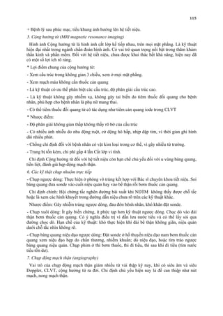 115
+ Bệnh lý sau phúc mạc, tiểu khung ảnh hưởng lên hệ tiết niệu.
5. Cộng hưởng từ (MRI magnetic resonance imaging)
Hình ảnh Cộng hưởng từ là hình ảnh cắt lớp kế tiếp nhau, trên mọi mặt phẳng. Là kỹ thuật
hiện đại nhất trong ngành chẩn đoán hình ảnh. Có vai trò quan trọng nổi bật trong thăm khám
thần kinh và phần mềm. Đối với hệ tiết niệu, chưa được khai thác hết khả năng, hiện nay đã
có một số lợi ích rõ ràng.
* Lợi điểm chung của cộng hưởng từ:
- Xem cấu trúc trong không gian 3 chiều, xem ở mọi mặt phẳng.
- Xem mạch máu không cần thuốc cản quang
- Là kỹ thuật có ưu thế phân biệt các cấu trúc, độ phân giải cấu trúc cao.
- Là kỹ thuật không gây nhiễm xạ, không gây tai biến do tiêm thuốc đối quang cho bệnh
nhân, phù hợp cho bệnh nhân là phụ nữ mang thai.
- Có thể tiêm thuốc đối quang từ có tác dụng như tiêm cản quang iode trong CLVT
* Nhược điểm:
- Độ phân giải không gian thấp không thấy rõ bờ của cấu trúc
- Có nhiều ảnh nhiễu do nhu động ruột, cử động hô hấp, nhịp đập tim, vì thời gian ghi hình
dài nhiều phút.
- Chống chỉ định đối với bệnh nhân có vật kim loại trong cơ thể, vì gây nhiểu từ trường.
- Trang bị tốn kém, chi phí gấp 4 lần Cắt lớp vi tính.
Chỉ định Cộng hưởng từ đối với hệ tiết niệu còn hạn chế chủ yếu đối với u vùng bàng quang,
tiền liệt, đánh giá hẹp động mạch thận.
6. Các kỹ thật chụp nhuộm trực tiếp
- Chụp ngược dòng: Thực hiện ở phòng vô trùng kết hợp với Bác sĩ chuyên khoa tiết niệu. Soi
bàng quang đưa sonde vào cuối niệu quản hay vào bể thận rồi bơm thuốc cản quang.
Chỉ định chính: Hội chứng tắc nghẽn đường bài xuất khi NĐTM không thấy được chỗ tắc
hoặc là xem các hình khuyết trong đường dẫn niệu chưa rõ trên các kỹ thuật khác.
Nhược điểm: Gây nhiễm trùng ngược dòng, đau đớn bênh nhân, khó khăn đặt sonde.
- Chụp xuôi dòng: Ít gây biến chứng, ít phức tạp hơn kỹ thuật ngược dòng. Chọc dò vào đài
thận bơm thuốc cản quang. Có ý nghĩa điều trị vì dẫn lưu nước tiểu và có thể lấy sỏi qua
đường chọc dò. Hạn chế của kỹ thuật: khó thực hiện khi đài bể thận không giãn, niệu quản
dưới chỗ tắc nhìn không rõ.
- Chụp bàng quang niệu đạo ngược dòng: Đặt sonde ở hố thuyền niệu đạo nam bơm thuốc cản
quang xem niệu đạo hẹp do chấn thương, nhiễm khuẩn; dò niệu đạo, hoặc tìm trào ngược
bàng quang niệu quản. Chụp phim ở thì bơm thuốc, thì đi tiểu, thì sau khi đi tiểu (tìm nước
tiểu tồn dư).
7. Chụp động mạch thận (angiography)
Vai trò của chụp động mạch thận giảm nhiều từ vài thập kỹ nay, khi có siêu âm và siêu
Doppler, CLVT, cộng hưởng từ ra đời. Chỉ định chủ yếu hiện nay là để can thiệp như nút
mạch, nong mạch thận.
 