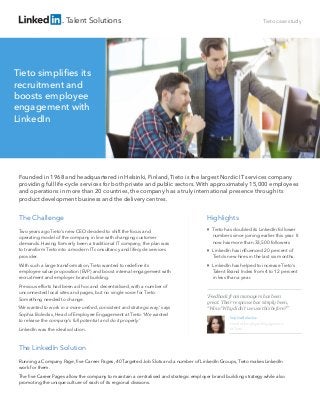 Talent Solutions

Tieto case study

Tieto simpliﬁes its
recruitment and
boosts employee
engagement with
LinkedIn

Founded in 1968 and headquartered in Helsinki, Finland, Tieto is the largest Nordic IT services company
providing full life-cycle services for both private and public sectors. With approximately 15,000 employees
and operations in more than 20 countries, the company has a truly international presence through its
product development business and the delivery centres.

The Challenge

Highlights

Two years ago Tieto’s new CEO decided to shift the focus and
operating model of the company in line with changing customer
demands. Having formerly been a traditional IT company, the plan was
to transform Tieto into a modern IT consultancy and lifecycle services
provider.



With such a large transformation, Tieto wanted to redeﬁne its
employee value proposition (EVP) and boost internal engagement with
recruitment and employer brand building.
Previous efforts had been ad hoc and decentralised, with a number of
unconnected local sites and pages, but no single voice for Tieto.
Something needed to change.
‘We wanted to work in a more uniﬁed, consistent and strategic way,’ says
Sophia Boleckis, Head of Employee Engagement at Tieto. ‘We wanted
to release the company’s full potential and do it properly.’
LinkedIn was the ideal solution.





Tieto has doubled its LinkedIn follower
numbers since joining earlier this year. It
now has more than 33,500 followers
LinkedIn has inﬂuenced 20 percent of
Tieto’s new hires in the last six months.
LinkedIn has helped to increase Tieto’s
Talent Brand Index from 4 to 12 percent
in less than a year.

‘Feedback from managers has been
great. Their response has simply been,
“Wow! Why didn’t we use this before?”’
Sophia Boleckis
Head of Employer Engagement
at Tieto

The LinkedIn Solution
Running a Company Page, ﬁve Career Pages, 40 Targeted Job Slots and a number of LinkedIn Groups, Tieto makes LinkedIn
work for them.
The ﬁve Career Pages allow the company to maintain a centralised and strategic employer brand building strategy while also
promoting the unique culture of each of its regional divisions.

 