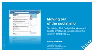 Moving out
                           of the social silo
                           Socializing Tieto’s digital workspace to
                           enable employees to experience the
                           value in enterprise 2.0
© 2012 Tieto Corporation




                           Philipp Rosenthal
                           Future Office Evangelist
                           Tieto, Digital Business Consulting
                           philipp.rosenthal@tieto.com
 