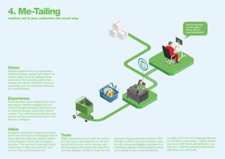 You’ve returned
to this page 3
times. Do you
need assistance?
4. Me-Tailing
reaches out to your customers the smart way.
Vision
Shopping takes the form of a seamless
realtime dialogue, packed with data to be
used to better serve the digitally aware
customers. Part marketing, part a rela-
tionship, the retailer meets the consumer
proactively and communicates relevantly
on a personal level.
Experience
Personalisation turns shopping into a two-
way stream. Retailers engage their cus-
tomers through meaningful interaction and
by creating valuable, personally relevant
content. The customer feels she has a say,
and the brands are willing and able to turn
that into a dialogue.
Value
Engaging consumers through personalisa-
tion to trust and loyalty encourages them to
share data that helps the retailer to deliver
to the shopper’s needs with increasing
accuracy. The new era of customer loyalty
means less of “take your card out” and
more of “Hey, we remember you.”
Tools
Digital campaigns let you meet the custom-
er in her day-to-day digital life, on her own
ground and her own terms. Intuitive, rele-
vant presence online opens the world for a
two-way dialogue. Content is king, but only
because it equals personal relevance. With
the right content in the right contexts, retail-
ers can involve and engage customers in a
meaningful dialogue. Personalisation allows
you to speak to your customer directly,
honestly, and in her own language. Backed
by the latest in technology—Adobe Market-
ing Cloud, SAP hybris and EpiServer—we
help you in building personal relationships
that forge trust and loyalty.
 
