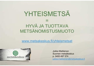 YHTEISMETSÄ
=
HYVÄ JA TUOTTAVA
METSÄNOMISTUSMUOTO
www.metsakeskus.fi/yhteismetsat
1
Jukka Matilainen
Suomen metsäkeskus
p. 0400 497 574
jukka.matilainen@metsakeskus.fi
 
