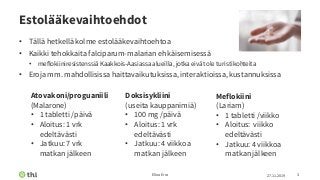 Estolääkevaihtoehdot
• Tällä hetkellä kolme estolääkevaihtoehtoa
• Kaikki tehokkaita falciparum-malarian ehkäisemisessä
• meflokiiniresistenssiä Kaakkois-Aasiassa alueilla, jotka eivät ole turistikohteita
• Eroja mm. mahdollisissa haittavaikutuksissa, interaktioissa, kustannuksissa
27.11.2019Elina Erra 3
Meflokiini
(Lariam)
• 1 tabletti /viikko
• Aloitus: viikko
edeltävästi
• Jatkuu: 4 viikkoa
matkan jälkeen
Doksisykliini
(useita kauppanimiä)
• 100 mg /päivä
• Aloitus: 1 vrk
edeltävästi
• Jatkuu: 4 viikkoa
matkan jälkeen
Atovakoni/proguaniili
(Malarone)
• 1 tabletti /päivä
• Aloitus: 1 vrk
edeltävästi
• Jatkuu: 7 vrk
matkan jälkeen
 