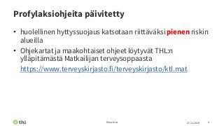 Profylaksiohjeita päivitetty
• huolellinen hyttyssuojaus katsotaan riittäväksi pienen riskin
alueilla
• Ohjekartat ja maakohtaiset ohjeet löytyvät THL:n
ylläpitämästä Matkailijan terveysoppaasta
• https://www.terveyskirjasto.fi/terveyskirjasto/ktl.mat
27.11.2019Elina Erra 4
 