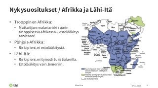 Nykysuositukset / Afrikka ja Lähi-Itä
• Trooppinen Afrikka:
• Matkailijan malariariski suurin
trooppisessa Afrikassa – estolääkitys
tarvitaan!
• Pohjois-Afrikka:
• Riski pieni, ei estolääkitystä.
• Lähi-Itä:
• Riski pieni, erityisesti turistialueilla.
• Estolääkitys vain Jemeniin.
27.11.2019Elina Erra 5
 