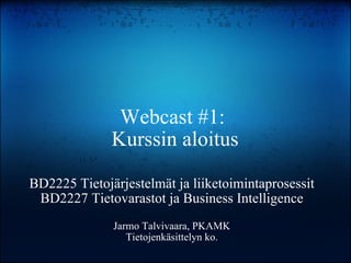 Webcast #1:  Kurssin aloitus BD2225 Tietojärjestelmät ja liiketoimintaprosessit BD2227 Tietovarastot ja Business Intelligence Jarmo Talvivaara, PKAMK Tietojenkäsittelyn ko. 