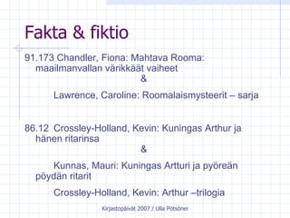 Fakta & fiktio 91.173 Chandler, Fiona: Mahtava Rooma:  maailmanvallan värikkäät vaiheet  & Lawrence, Caroline: Roomalaismysteerit – sarja 86.12  Crossley-Holland, Kevin: Kuningas Arthur ja  hänen ritarinsa & Kunnas, Mauri: Kuningas Artturi ja pyöreän  pöydän ritarit Crossley-Holland, Kevin: Arthur –trilogia 