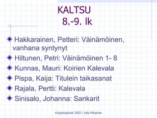 KALTSU  8.-9. lk Hakkarainen, Petteri: Väinämöinen, vanhana syntynyt  Hiltunen, Petri: Väinämöinen 1- 8 Kunnas, Mauri: Koirien Kalevala  Pispa, Kaija: Titulein taikasanat  Rajala, Pertti: Kalevala  Sinisalo, Johanna: Sankarit   