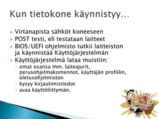  Virtanapista sähköt koneeseen 
 POST testi, eli testataan laitteet 
 BIOS/UEFI ohjelmisto tutkii laitteiston 
ja käynnistää Käyttöjärjestelmän 
 Käyttöjärjestelmä lataa muistiin: 
◦ omat osansa mm. laiteajurit, 
perusohjelmakomennot, käyttäjän profiilin, 
oletusohjelmiston 
◦ kysyy kirjautimistiedot 
◦ avaa käyttöliittymän. 
 