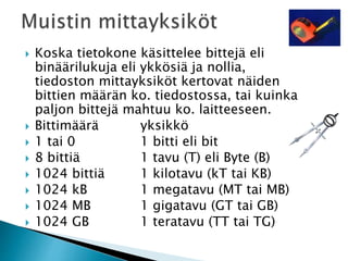  Koska tietokone käsittelee bittejä eli 
binäärilukuja eli ykkösiä ja nollia, 
tiedoston mittayksiköt kertovat näiden 
bittien määrän ko. tiedostossa, tai kuinka 
paljon bittejä mahtuu ko. laitteeseen. 
 Bittimäärä yksikkö 
 1 tai 0 1 bitti eli bit 
 8 bittiä 1 tavu (T) eli Byte (B) 
 1024 bittiä 1 kilotavu (kT tai KB) 
 1024 kB 1 megatavu (MT tai MB) 
 1024 MB 1 gigatavu (GT tai GB) 
 1024 GB 1 teratavu (TT tai TG) 
 