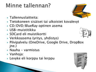  Tallennuslaitteita: 
 Tietokoneen sisäiset tai ulkoistet kovalevyt 
 CD/DVD/BlueRay optinen asema 
 USB-muistitikku 
 SDCard eli muistikortti 
 Verkkoasema (yritys, yhdistys) 
 Pilvipalvelu (OneDrive, Google Drive, DropBox 
jne.) 
 Nauha - varmistus 
 Vanhoja: 
 Levyke eli korppu tai lerppu 
 