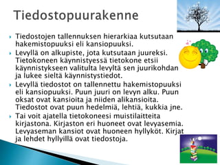  Tiedostojen tallennuksen hierarkiaa kutsutaan 
hakemistopuuksi eli kansiopuuksi. 
 Levyllä on alkupiste, jota kutsutaan juureksi. 
Tietokoneen käynnistyessä tietokone etsii 
käynnistykseen valitulta levyltä sen juurikohdan 
ja lukee sieltä käynnistystiedot. 
 Levyllä tiedostot on tallennettu hakemistopuuksi 
eli kansiopuuksi. Puun juuri on levyn alku. Puun 
oksat ovat kansioita ja niiden alikansioita. 
Tiedostot ovat puun hedelmiä, lehtiä, kukkia jne. 
 Tai voit ajatella tietokoneesi muistilaitteita 
kirjastona. Kirjaston eri huoneet ovat levyasemia. 
Levyaseman kansiot ovat huoneen hyllyköt. Kirjat 
ja lehdet hyllyillä ovat tiedostoja. 
 