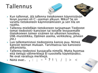 Kun tallennat, älä tallenna tietokoneen käynnistävän 
levyn juureen eli C:-aseman alkuun. Miksi? Se on 
varattu tietokoneen käynnistämiseen ja sen tila on 
rajattu. 
 Tallenna mielellään tietokoneen tarjoamaan Tiedostot 
(omat tiedostot)-kansioon tai toiselle levyasemalle 
(tietokoneen toinen sisäinen tai ulkoinen kovalevy, 
USB-muistitikku, Optinen asema, verkkolevy, pilveen 
jne.) 
 Luo tallentamistasi tiedostoista kansio puu. Nimeä 
kansiot teeman mukaan. Tarvittaessa luo kansioosi 
alikansioita. 
 Tallenna tiedostosi kuvaavalla nimellä. Mutta huomaa 
että tiettyjä välimerkkejä EI suositella käytettäväksi. 
Ne ovat varattuja merkkejä. 
 Näitä ovat:. , : ; - * ? !  / | > < 
 