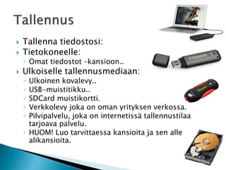  Tallenna tiedostosi: 
 Tietokoneelle: 
◦ Omat tiedostot –kansioon.. 
 Ulkoiselle tallennusmediaan: 
◦ Ulkoinen kovalevy.. 
◦ USB-muistitikku.. 
◦ SDCard muistikortti. 
◦ Verkkolevy joka on oman yrityksen verkossa. 
◦ Pilvipalvelu, joka on internetissä tallennustilaa 
tarjoava palvelu. 
◦ HUOM! Luo tarvittaessa kansioita ja sen alle 
alikansioita. 
 