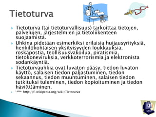  Tietoturva (tai tietoturvallisuus) tarkoittaa tietojen, 
palvelujen, järjestelmien ja tietoliikenteen 
suojaamista. 
 Uhkina pidetään esimerkiksi erilaisia huijausyrityksiä, 
henkilökohtaisen yksityisyyden loukkauksia, 
roskapostia, teollisuusvakoilua, piratismia, 
tietokoneviruksia, verkkoterrorismia ja elektronista 
sodankäyntiä. 
 Tietoturvauhkia ovat luvaton pääsy, tiedon luvaton 
käyttö, salaisen tiedon paljastuminen, tiedon 
sekaannus, tiedon muuntuminen, salaisen tiedon 
tutkituksi tuleminen, tiedon kopioituminen ja tiedon 
hävi(tt)äminen. 
 Lähde: http://fi.wikipedia.org/wiki/Tietoturva 
 