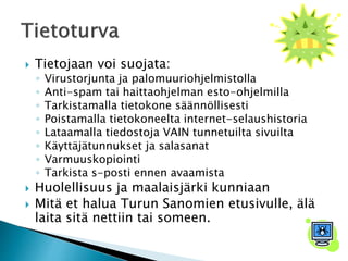  Tietojaan voi suojata: 
◦ Virustorjunta ja palomuuriohjelmistolla 
◦ Anti-spam tai haittaohjelman esto-ohjelmilla 
◦ Tarkistamalla tietokone säännöllisesti 
◦ Poistamalla tietokoneelta internet-selaushistoria 
◦ Lataamalla tiedostoja VAIN tunnetuilta sivuilta 
◦ Käyttäjätunnukset ja salasanat 
◦ Varmuuskopiointi 
◦ Tarkista s-posti ennen avaamista 
 Huolellisuus ja maalaisjärki kunniaan 
 Mitä et halua Turun Sanomien etusivulle, älä 
laita sitä nettiin tai someen. 
 