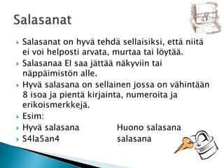  Salasanat on hyvä tehdä sellaisiksi, että niitä 
ei voi helposti arvata, murtaa tai löytää. 
 Salasanaa EI saa jättää näkyviin tai 
näppäimistön alle. 
 Hyvä salasana on sellainen jossa on vähintään 
8 isoa ja pientä kirjainta, numeroita ja 
erikoismerkkejä. 
 Esim: 
 Hyvä salasana Huono salasana 
 S4la5an4 salasana 
 
