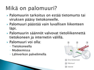  Palomuurin tarkoitus on estää tietomurto tai 
viruksen pääsy tietokoneelle. 
 Palomuuri päästää vain luvallisen liikenteen 
läpi. 
 Palomuurin säännöt valvovat tietoliikennettä 
tietokoneen ja internetin välillä. 
 Palomuuri voi olla: 
◦ Tietokoneella 
◦ Modeemissa 
◦ Lähiverkon palvelimella 
