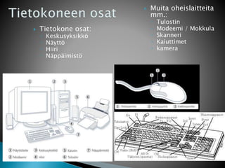  Tietokone osat: 
◦ Keskusyksikkö 
◦ Näyttö 
◦ Hiiri 
◦ Näppäimistö 
 Muita oheislaitteita 
mm.: 
◦ Tulostin 
◦ Modeemi / Mokkula 
◦ Skanneri 
◦ Kaiuttimet 
◦ kamera 
 