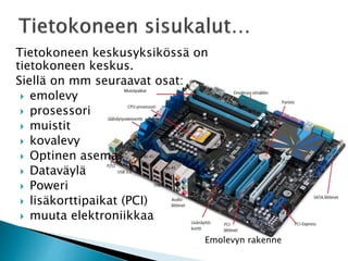 Tietokoneen keskusyksikössä on 
tietokoneen keskus. 
Siellä on mm seuraavat osat: 
 emolevy 
 prosessori 
 muistit 
 kovalevy 
 Optinen asema 
 Dataväylä 
 Poweri 
 lisäkorttipaikat (PCI) 
 muuta elektroniikkaa 
Emolevyn rakenne 
 