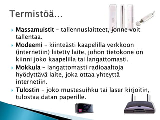  Massamuistit – tallennuslaitteet, jonne voit 
tallentaa. 
 Modeemi – kiinteästi kaapelilla verkkoon 
(internetiin) liitetty laite, johon tietokone on 
kiinni joko kaapelilla tai langattomasti. 
 Mokkula – langattomasti radioaaltoja 
hyödyttävä laite, joka ottaa yhteyttä 
internetiin. 
 Tulostin – joko mustesuihku tai laser kirjoitin, 
tulostaa datan paperille. 
 