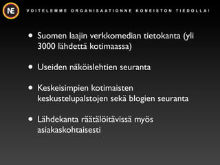 V O I T E L E M M E   O R G A N I S A AT I O N N E   K O N E I S TO N   T I E D O L L A !




? Suomen laajin verkkomedian tietokanta (yli
     3000 l?hdett? kotimaassa)

? Useiden n?k?islehtien seuranta
? Keskeisimpien kotimaisten
     keskustelupalstojen sek? blogien seuranta

? L?hdekanta r??t?l?it?viss? my?s
     asiakaskohtaisesti
 