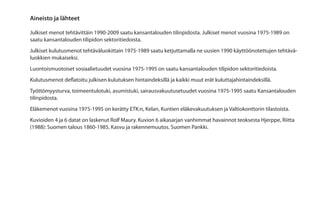 Aineisto ja lähteet

Julkiset menot tehtävittäin 1990-2009 saatu kansantalouden tilinpidosta. Julkiset menot vuosina 1975-1989 on
saatu kansantalouden tilipidon sektoritiedoista.
Julkiset kulutusmenot tehtäväluokittain 1975-1989 saatu ketjuttamalla ne uusien 1990 käyttöönotettujen tehtävä-
luokkien mukaiseksi.
Luontoismuotoiset sosiaalietuudet vuosina 1975-1995 on saatu kansantalouden tilipidon sektoritiedoista.
Kulutusmenot deflatoitu julkisen kulutuksen hintaindeksillä ja kaikki muut erät kuluttajahintaindeksillä.
Työttömyysturva, toimeentulotuki, asumistuki, sairausvakuutusetuudet vuosina 1975-1995 saatu Kansantalouden
tilinpidosta.
Eläkemenot vuosina 1975-1995 on kerätty ETK:n, Kelan, Kuntien eläkevakuutuksen ja Valtiokonttorin tilastoista.
Kuvioiden 4 ja 6 datat on laskenut Rolf Maury. Kuvion 6 aikasarjan vanhimmat havainnot teoksesta Hjerppe, Riitta
(1988): Suomen talous 1860-1985, Kasvu ja rakennemuutos. Suomen Pankki.
 