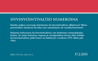 hyvinvointivaltio NUMEROINA
Kuinka paljon resursseja käytämme hyvinvointivaltion ylläpitoon? Miten
panostukset yhteiseen hyvään ovat muuttuneet yli vuosikymmenten?

Kirjanen hahmottaa hyvinvointivaltiota sen keskeisten tunnuslukujen
kautta. Se antaa kattavan, nopean ja monipuolisen kuvan siitä, kuinka
hyvinvointivaltion pitkä kaari on kehittynyt vuodesta 1975 tähän päi-
vään.




ISBN 978-951-628-515-6                                      17.2.2011
 