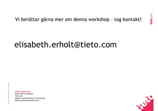Vi berättar gärna mer om denna workshop – tag kontakt!




                                         elisabeth.erholt@tieto.com
Copyright 2008 TietoEnator Corporation




                                         Monica Petersson
                                         Senior PPS Consultant
                                         Tieto AB
                                         Digital Transformation & Consulting
                                         Monica.petersson@tieto.com
 