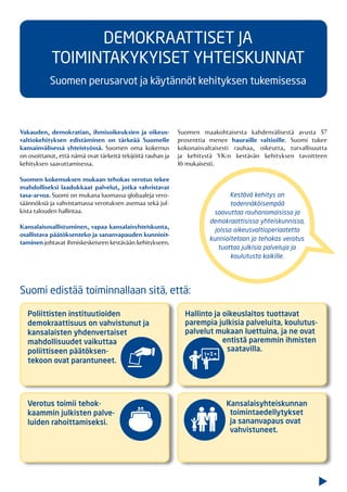 Vakauden, demokratian, ihmisoikeuksien ja oikeus-
valtiokehityksen edistäminen on tärkeää Suomelle
kansainvälisessä yhteistyössä. Suomen oma kokemus
on osoittanut, että nämä ovat tärkeitä tekijöitä rauhan ja
kehityksen saavuttamisessa.
Suomen kokemuksen mukaan tehokas verotus tekee
mahdolliseksi laadukkaat palvelut, jotka vahvistavat
tasa-arvoa. Suomi on mukana luomassa globaaleja vero-
säännöksiä ja vahvistamassa verotuksen asemaa sekä jul-
kista talouden hallintaa.
Kansalaisosallistuminen, vapaa kansalaisyhteiskunta,
osallistava päätöksenteko ja sananvapauden kunnioit-
taminen johtavat ihmiskeskeiseen kestävään kehitykseen.
Suomen maakohtaisesta kahdenvälisestä avusta 57
prosenttia menee hauraille valtioille. Suomi tukee
kokonaisvaltaisesti rauhaa, oikeutta, turvallisuutta
ja kehitystä YK:n kestävän kehityksen tavoitteen
16 mukaisesti.
Kestävä kehitys on
todennäköisempää
saavuttaa rauhanomaisissa ja
demokraattisissa yhteiskunnissa,
joissa oikeusvaltioperiaatetta
kunnioitetaan ja tehokas verotus
tuottaa julkisia palveluja ja
koulutusta kaikille.
Poliittisten instituutioiden
demokraattisuus on vahvistunut ja
kansalaisten yhdenvertaiset
mahdollisuudet vaikuttaa
poliittiseen päätöksen-
tekoon ovat parantuneet.
DEMOKRAATTISET JA
TOIMINTAKYKYISET YHTEISKUNNAT
Suomen perusarvot ja käytännöt kehityksen tukemisessa
Hallinto ja oikeuslaitos tuottavat
parempia julkisia palveluita, koulutus-
palvelut mukaan luettuina, ja ne ovat
entistä paremmin ihmisten
saatavilla.
Verotus toimii tehok-
kaammin julkisten palve-
luiden rahoittamiseksi.
Kansalaisyhteiskunnan
toimintaedellytykset
ja sananvapaus ovat
vahvistuneet.
Suomi edistää toiminnallaan sitä, että:
 
