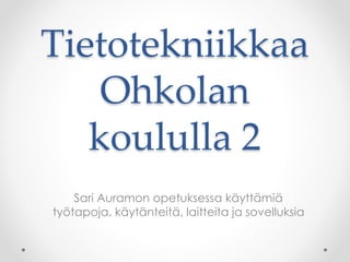 Tietotekniikkaa
Ohkolan
koululla 2
Sari Auramon opetuksessa käyttämiä
työtapoja, käytänteitä, laitteita ja sovelluksia
 