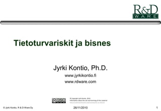 © Jyrki Kontio, R & D-Ware Oy 26/11/2010 1
Tietoturvariskit ja bisnes
Jyrki Kontio, Ph.D.
www.jyrkikontio.fi
www.rdware.com
© Copyright Jyrki Kontio, 2010
Information about the use and licensing of this material:
http://creativecommons.org/licenses/by-nc-nd/3.0/
 