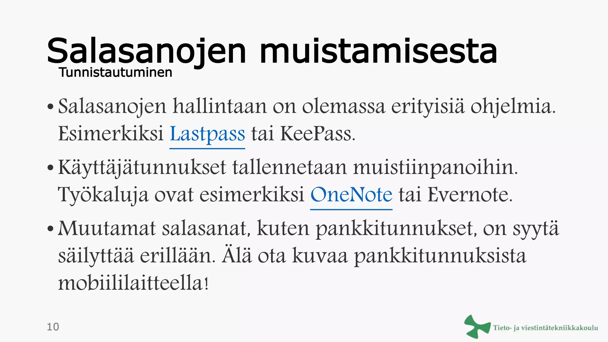 Salasanojen muistamisesta
• Salasanojen hallintaan on olemassa erityisiä ohjelmia.
Esimerkiksi Lastpass tai KeePass.
• Käyttäjätunnukset tallennetaan muistiinpanoihin.
Työkaluja ovat esimerkiksi OneNote tai Evernote.
• Muutamat salasanat, kuten pankkitunnukset, on syytä
säilyttää erillään. Älä ota kuvaa pankkitunnuksista
mobiililaitteella!
Tunnistautuminen
10
 