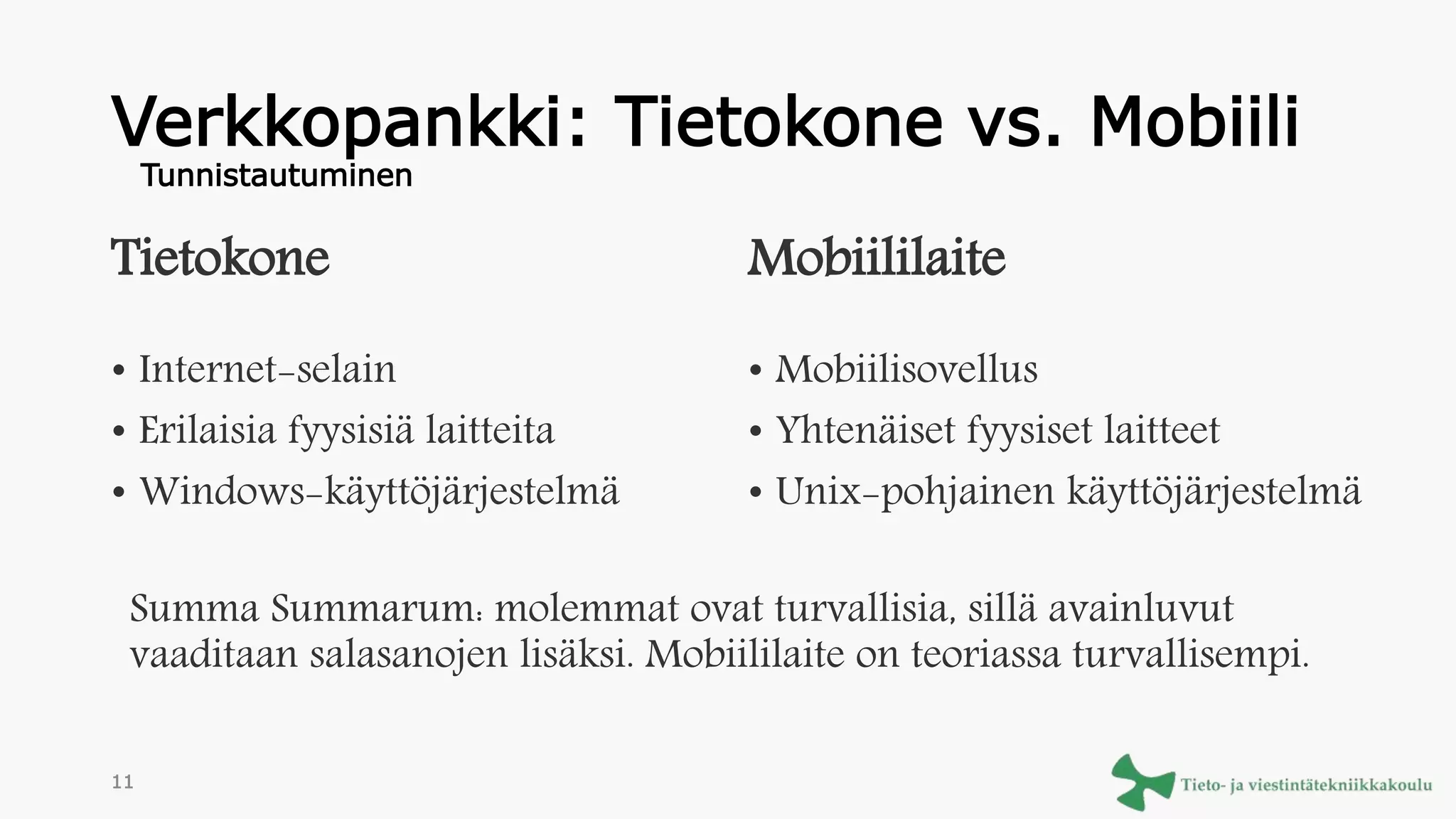 Verkkopankki: Tietokone vs. Mobiili
Tietokone
• Internet-selain
• Erilaisia fyysisiä laitteita
• Windows-käyttöjärjestelmä
Mobiililaite
• Mobiilisovellus
• Yhtenäiset fyysiset laitteet
• Unix-pohjainen käyttöjärjestelmä
Summa Summarum: molemmat ovat turvallisia, sillä avainluvut
vaaditaan salasanojen lisäksi. Mobiililaite on teoriassa turvallisempi.
Tunnistautuminen
11
 