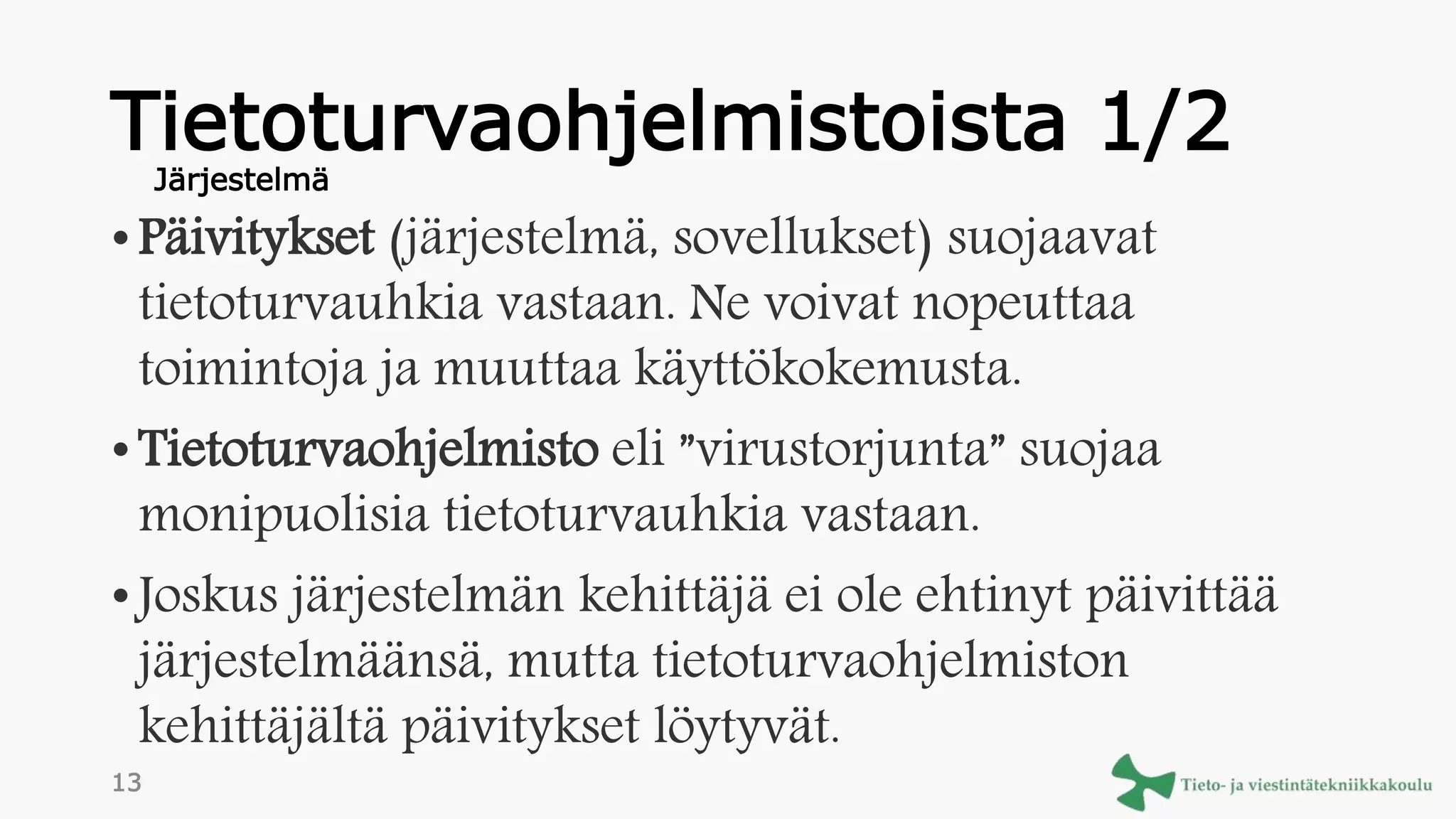 Tietoturvaohjelmistoista 1/2
• Päivitykset (järjestelmä, sovellukset) suojaavat
tietoturvauhkia vastaan. Ne voivat nopeuttaa
toimintoja ja muuttaa käyttökokemusta.
• Tietoturvaohjelmisto eli ”virustorjunta” suojaa
monipuolisia tietoturvauhkia vastaan.
• Joskus järjestelmän kehittäjä ei ole ehtinyt päivittää
järjestelmäänsä, mutta tietoturvaohjelmiston
kehittäjältä päivitykset löytyvät.
Järjestelmä
13
 