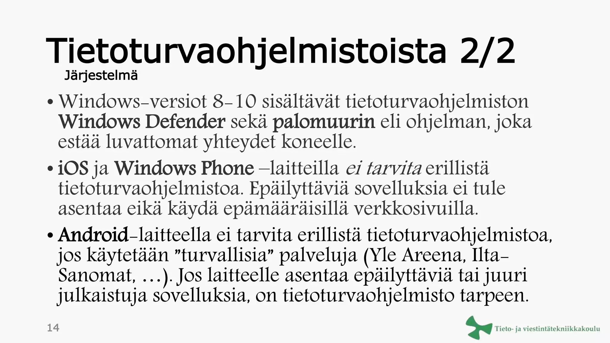 Tietoturvaohjelmistoista 2/2
• Windows-versiot 8-10 sisältävät tietoturvaohjelmiston
Windows Defender sekä palomuurin eli ohjelman, joka
estää luvattomat yhteydet koneelle.
• iOS ja Windows Phone –laitteilla ei tarvita erillistä
tietoturvaohjelmistoa. Epäilyttäviä sovelluksia ei tule
asentaa eikä käydä epämääräisillä verkkosivuilla.
• Android-laitteella ei tarvita erillistä tietoturvaohjelmistoa,
jos käytetään ”turvallisia” palveluja (Yle Areena, Ilta-
Sanomat, …). Jos laitteelle asentaa epäilyttäviä tai juuri
julkaistuja sovelluksia, on tietoturvaohjelmisto tarpeen.
Järjestelmä
14
 