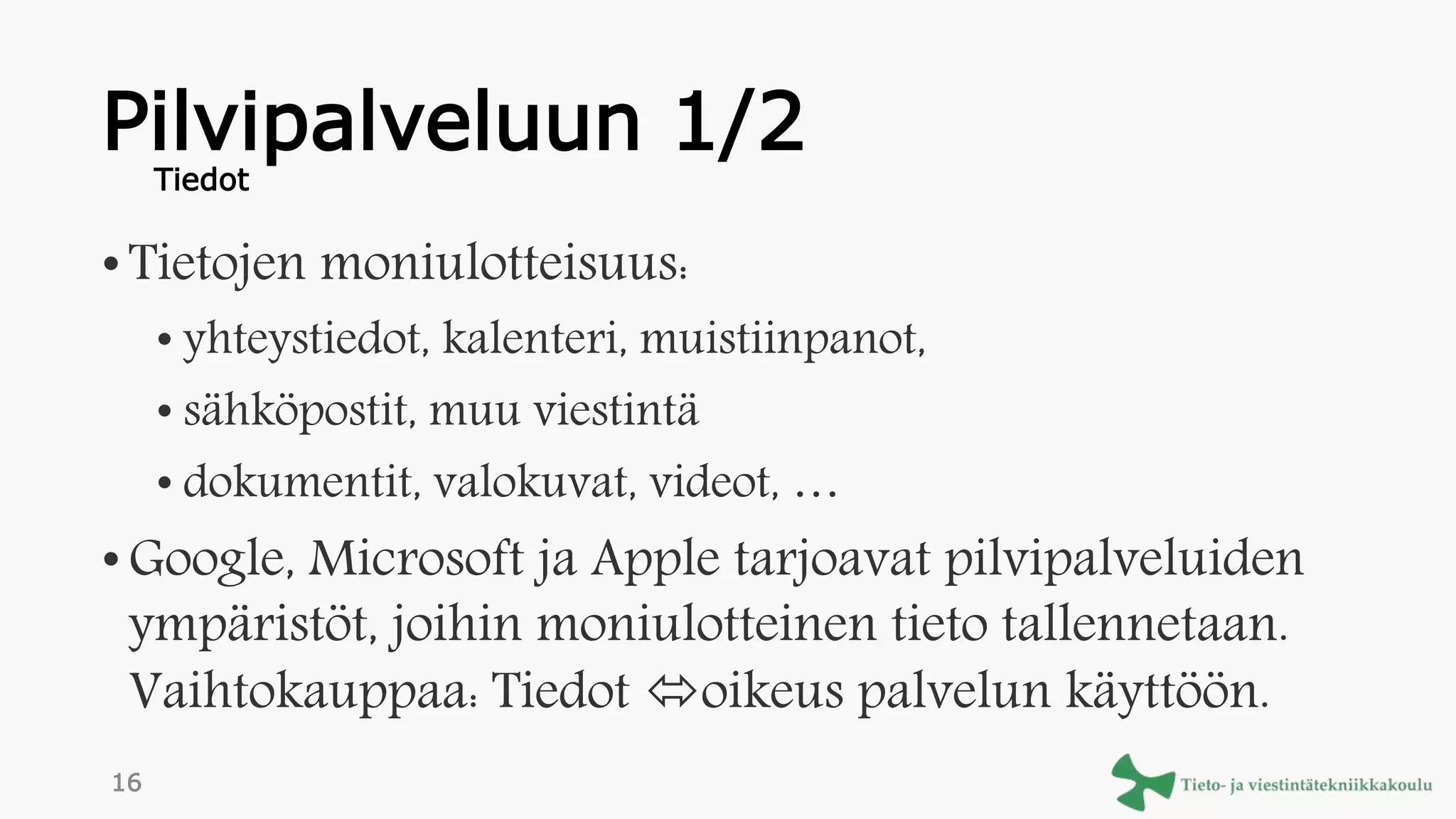 Pilvipalveluun 1/2
•Tietojen moniulotteisuus:
• yhteystiedot, kalenteri, muistiinpanot,
• sähköpostit, muu viestintä
• dokumentit, valokuvat, videot, …
•Google, Microsoft ja Apple tarjoavat pilvipalveluiden
ympäristöt, joihin moniulotteinen tieto tallennetaan.
Vaihtokauppaa: Tiedot oikeus palvelun käyttöön.
Tiedot
16
 