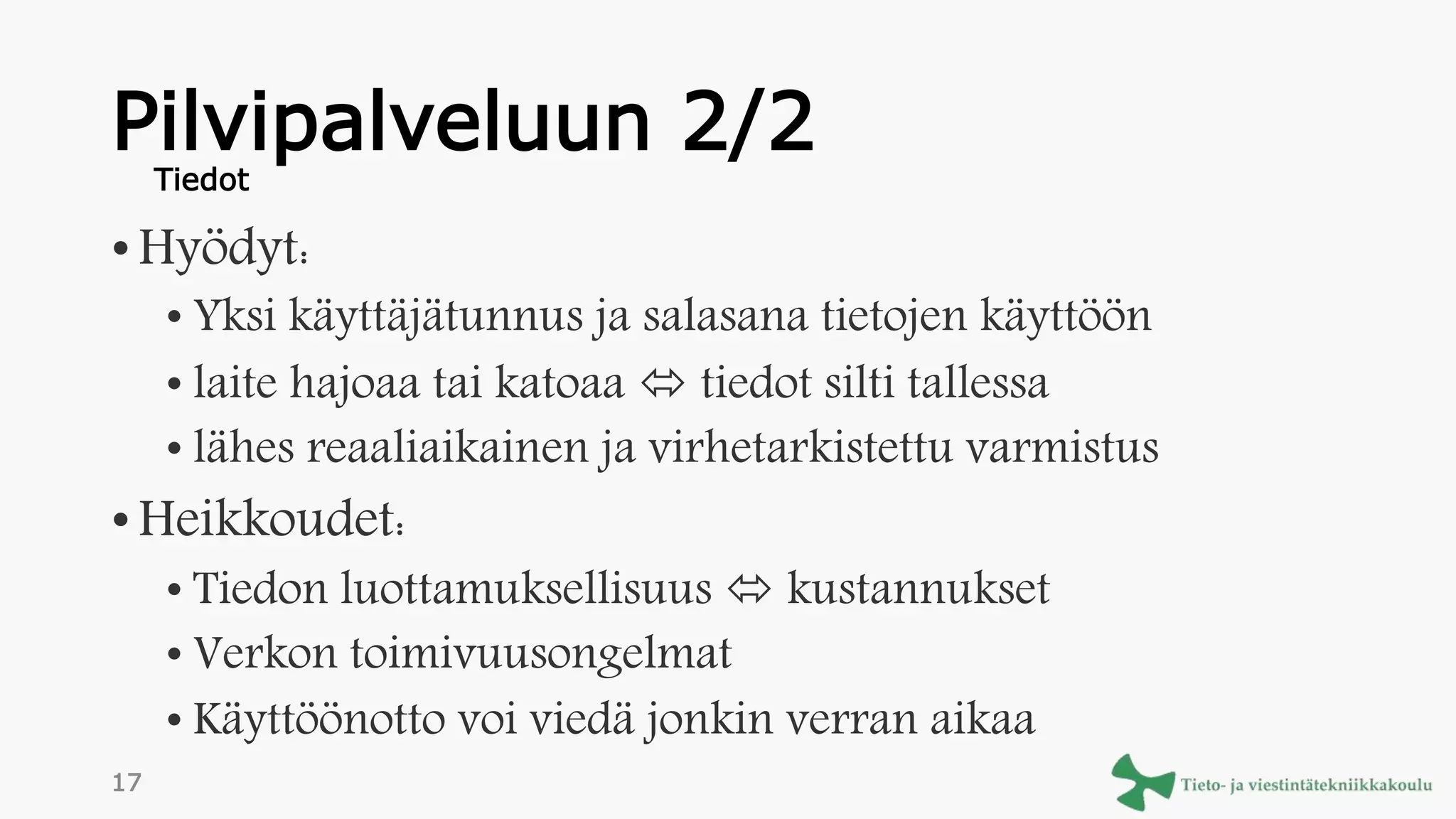 Pilvipalveluun 2/2
• Hyödyt:
• Yksi käyttäjätunnus ja salasana tietojen käyttöön
• laite hajoaa tai katoaa  tiedot silti tallessa
• lähes reaaliaikainen ja virhetarkistettu varmistus
• Heikkoudet:
• Tiedon luottamuksellisuus  kustannukset
• Verkon toimivuusongelmat
• Käyttöönotto voi viedä jonkin verran aikaa
Tiedot
17
 