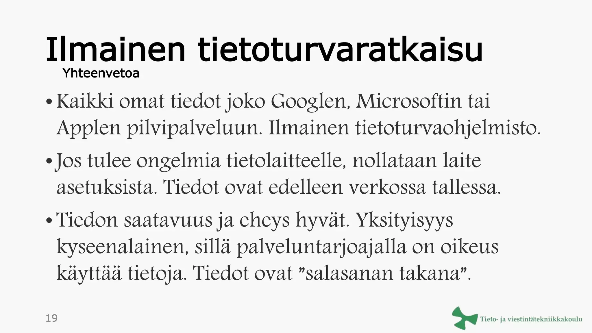 Ilmainen tietoturvaratkaisu
• Kaikki omat tiedot joko Googlen, Microsoftin tai
Applen pilvipalveluun. Ilmainen tietoturvaohjelmisto.
• Jos tulee ongelmia tietolaitteelle, nollataan laite
asetuksista. Tiedot ovat edelleen verkossa tallessa.
• Tiedon saatavuus ja eheys hyvät. Yksityisyys
kyseenalainen, sillä palveluntarjoajalla on oikeus
käyttää tietoja. Tiedot ovat ”salasanan takana”.
Yhteenvetoa
19
 