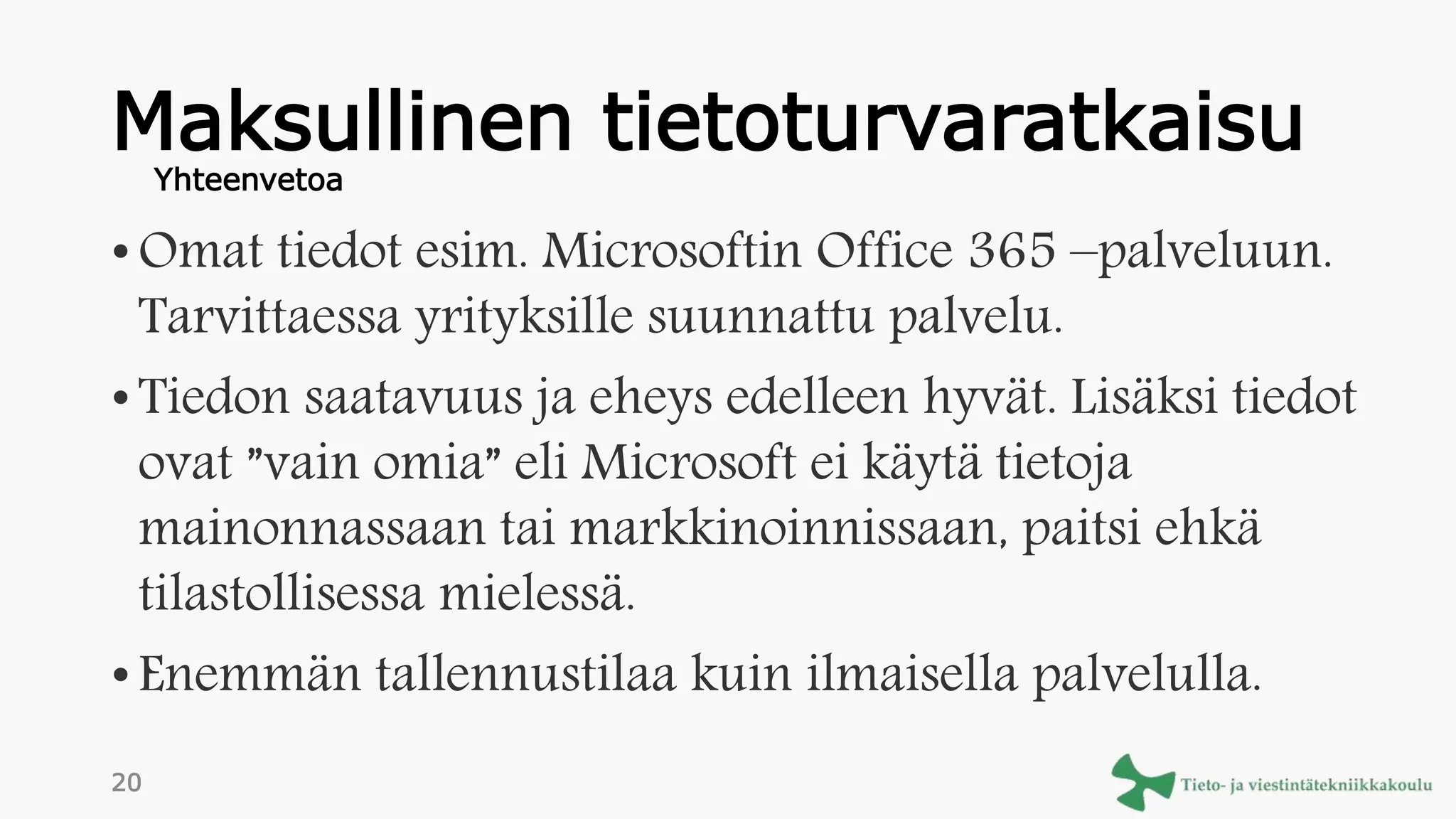 Maksullinen tietoturvaratkaisu
• Omat tiedot esim. Microsoftin Office 365 –palveluun.
Tarvittaessa yrityksille suunnattu palvelu.
• Tiedon saatavuus ja eheys edelleen hyvät. Lisäksi tiedot
ovat ”vain omia” eli Microsoft ei käytä tietoja
mainonnassaan tai markkinoinnissaan, paitsi ehkä
tilastollisessa mielessä.
• Enemmän tallennustilaa kuin ilmaisella palvelulla.
Yhteenvetoa
20
 