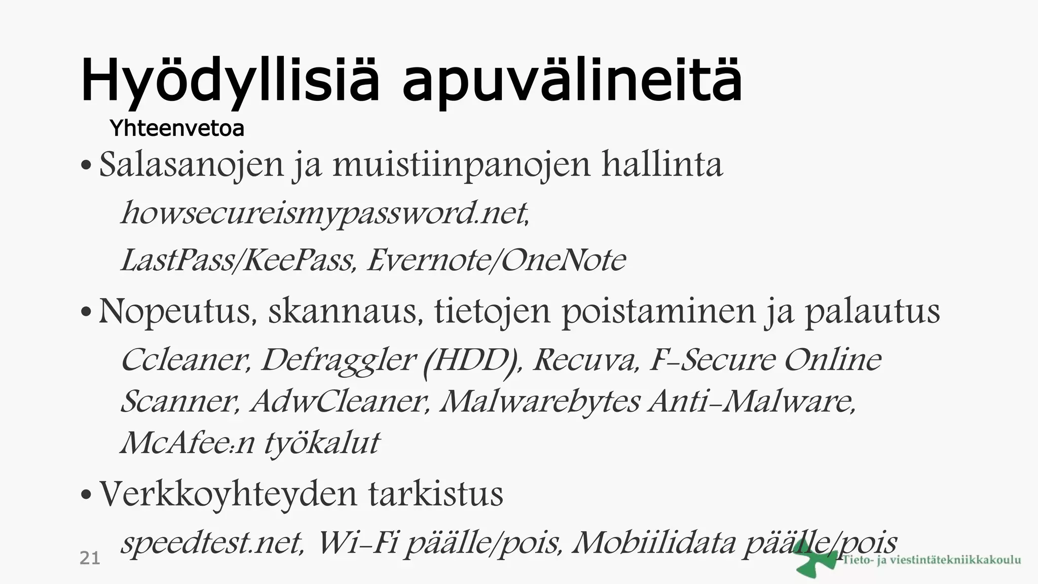 Hyödyllisiä apuvälineitä
• Salasanojen ja muistiinpanojen hallinta
howsecureismypassword.net,
LastPass/KeePass, Evernote/OneNote
• Nopeutus, skannaus, tietojen poistaminen ja palautus
Ccleaner, Defraggler (HDD), Recuva, F-Secure Online
Scanner, AdwCleaner, Malwarebytes Anti-Malware,
McAfee:n työkalut
• Verkkoyhteyden tarkistus
speedtest.net, Wi-Fi päälle/pois, Mobiilidata päälle/pois
Yhteenvetoa
21
 