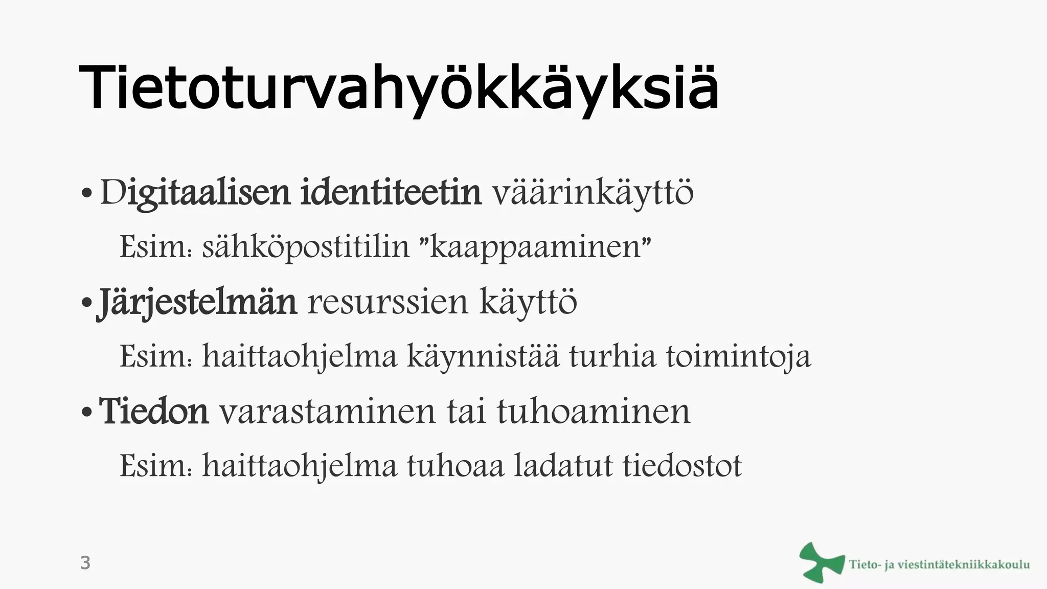 Tietoturvahyökkäyksiä
• Digitaalisen identiteetin väärinkäyttö
Esim: sähköpostitilin ”kaappaaminen”
• Järjestelmän resurssien käyttö
Esim: haittaohjelma käynnistää turhia toimintoja
• Tiedon varastaminen tai tuhoaminen
Esim: haittaohjelma tuhoaa ladatut tiedostot
3
 